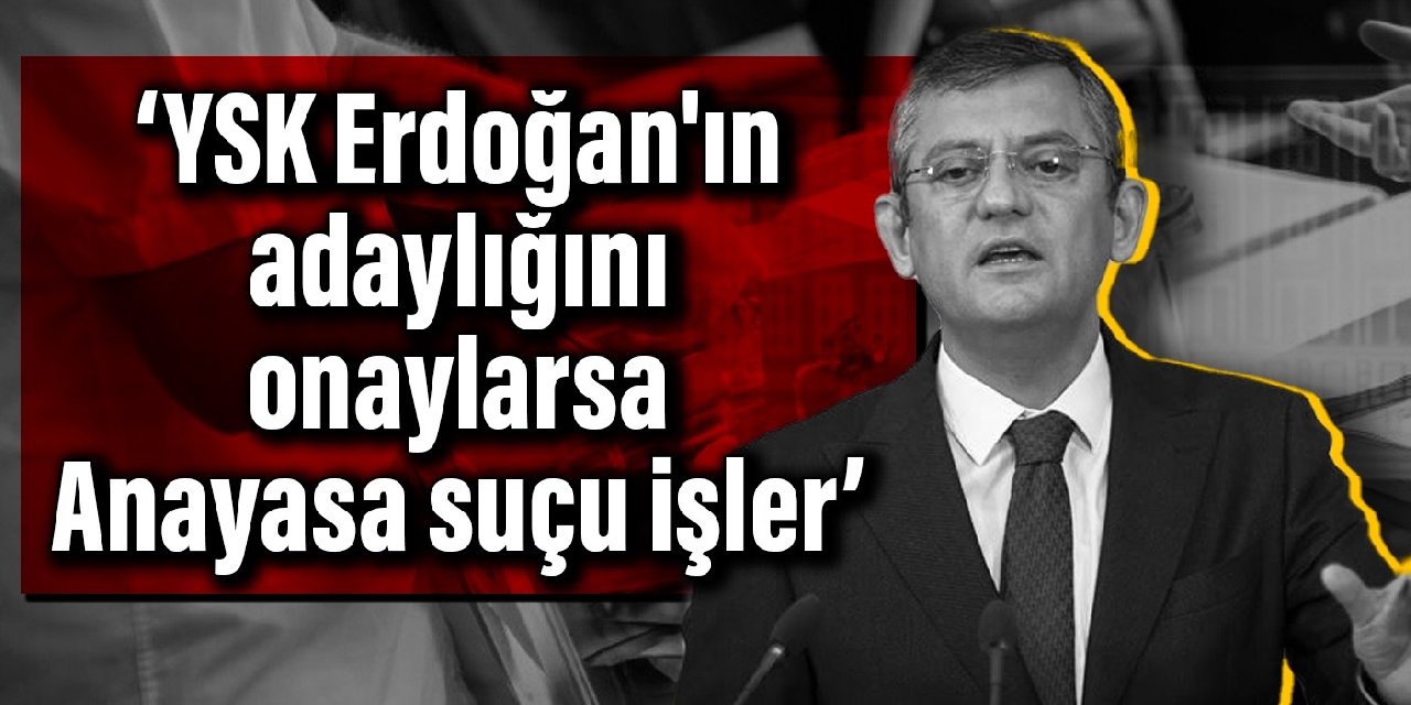 CHP’li Özel: YSK Erdoğan'ın adaylığını onaylarsa Anayasa suçu işler