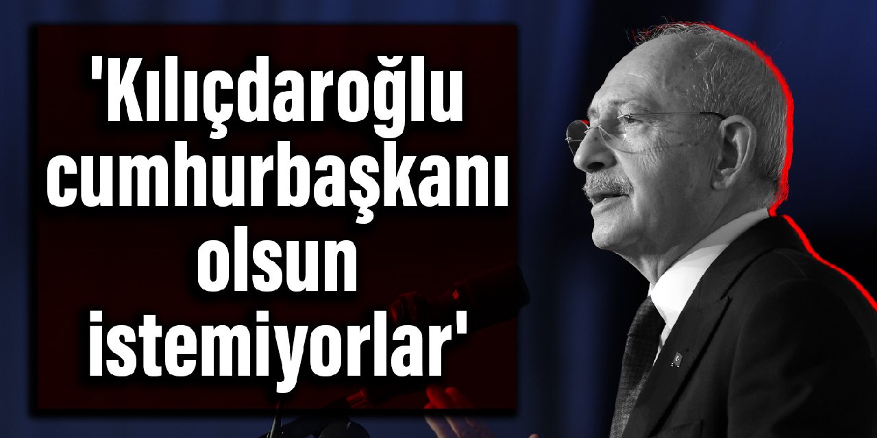 'Kılıçdaroğlu cumhurbaşkanı olsun istemiyorlar'