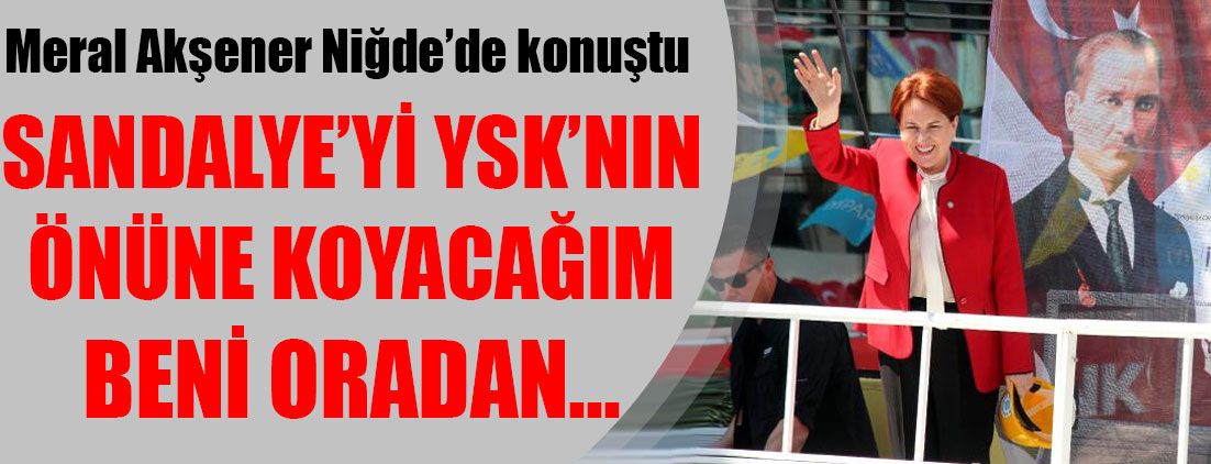 Meral Akşener: Sandalyeyi YSK'nın önüne koyacağım...