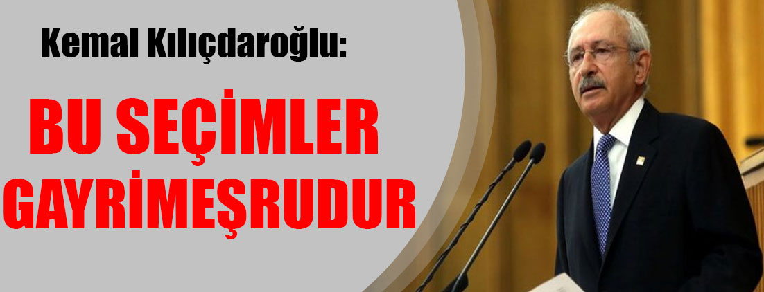 Kemal Kılıçdaroğlu: Bu seçimler gayrimeşrudur