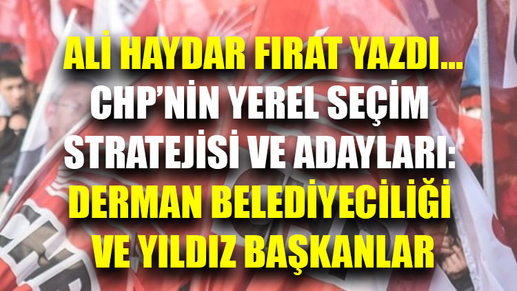 Ali Haydar Fırat yazdı | CHP’nin yerel seçim stratejisi ve adayları: Derman belediyeciliği ve yıldız başkanlar
