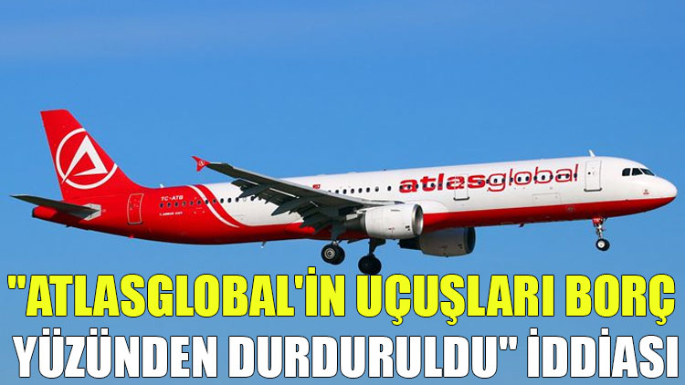 "Atlasglobal'in uçuşları borç yüzünden durduruldu" iddiası