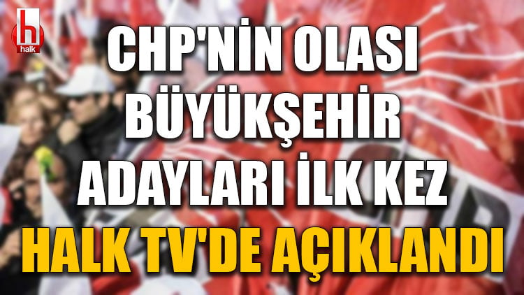 CHP'nin olası büyükşehir adayları ilk kez Halk TV'de açıklandı