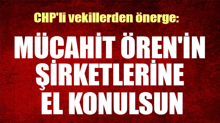 CHP'li vekillerden önerge: Mücahit Ören'in şirketlerine el konulsun