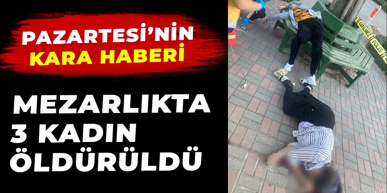 Mezarlıkta 3 kadın öldürüldü. Pazartesi'nin kara haberi