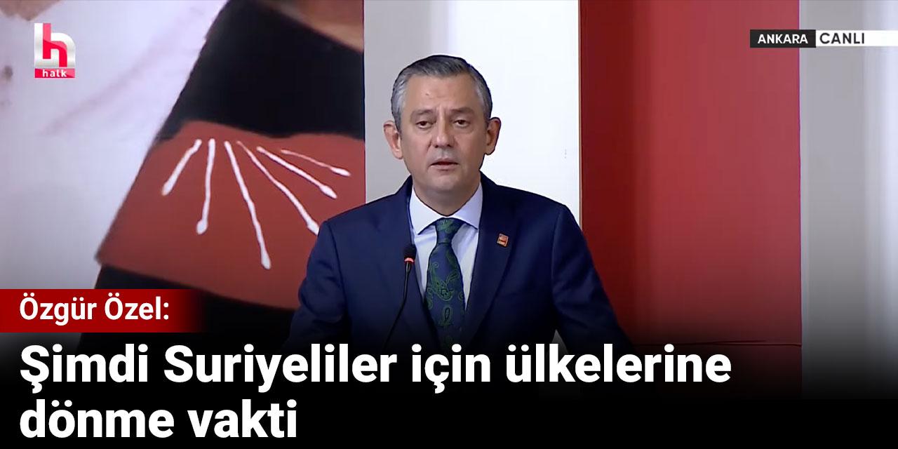 Özgür Özel: Şimdi Suriyeliler için ülkelerine dönme vakti