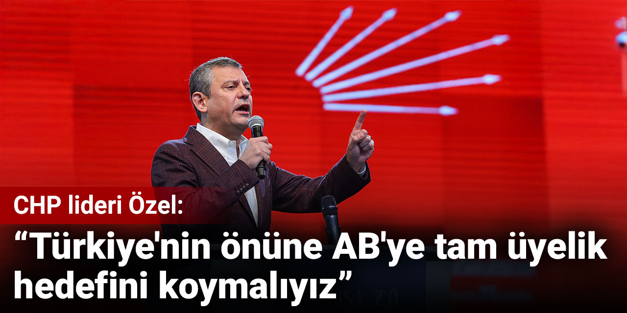 CHP lideri Özel: Türkiye'nin önüne AB'ye tam üyelik hedefini koymalıyız