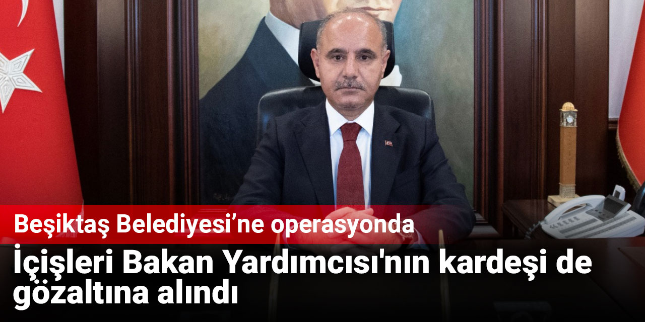 Beşiktaş Belediyesi'ne operasyonda İçişleri Bakan Yardımcısı'nın kardeşi de gözaltına alındı