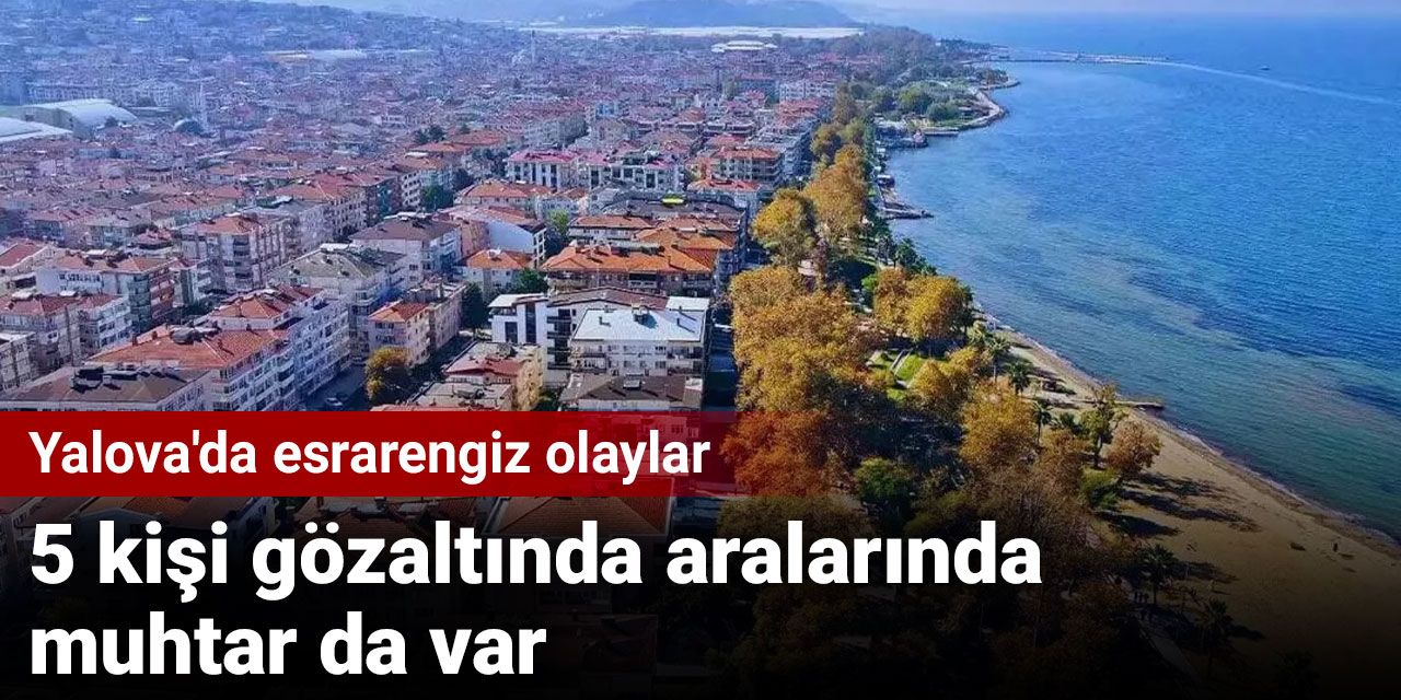 Yalova'da esrarengiz olaylar: 5 kişi gözaltında aralarında muhtar da var