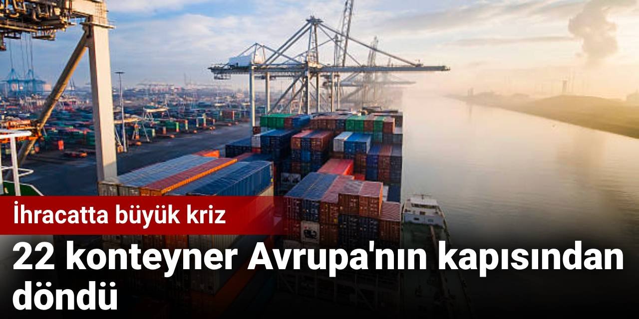 22 konteyner Avrupa'nın kapısından döndü: İhracatta büyük kriz