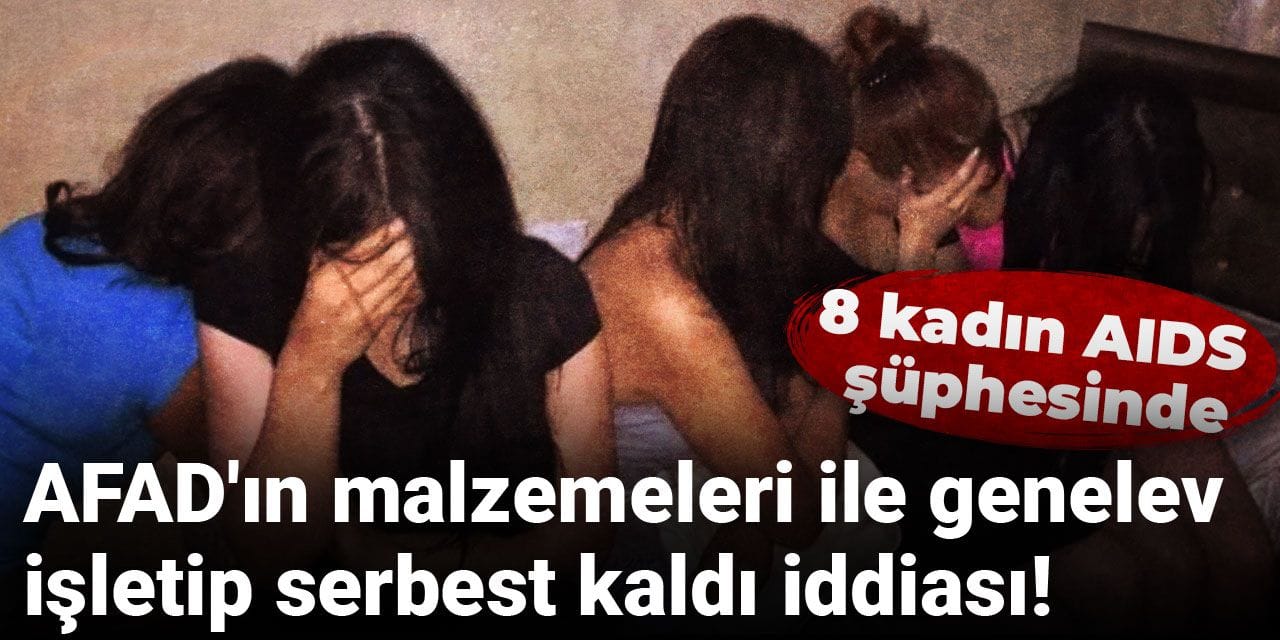 AFAD'ın malzemeleri ile genelev işletip serbest kaldı iddiası! 8 kadın AIDS şüphesinde