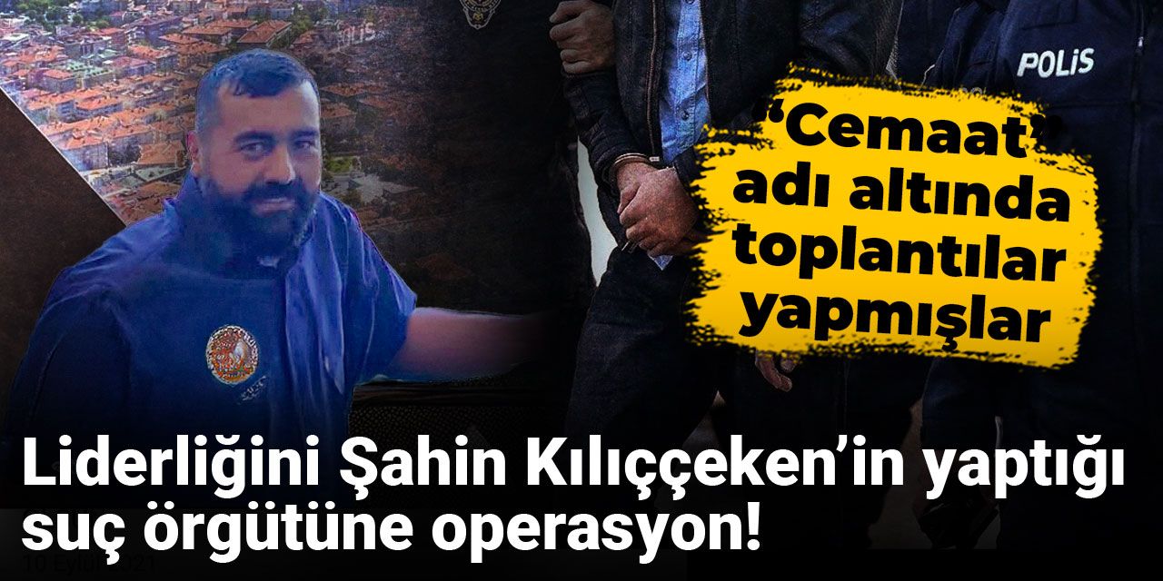 Liderliğini Şahin Kılıççeken’in yaptığı suç örgütüne operasyon! “Cemaat” adı altında toplantılar yapmışlar