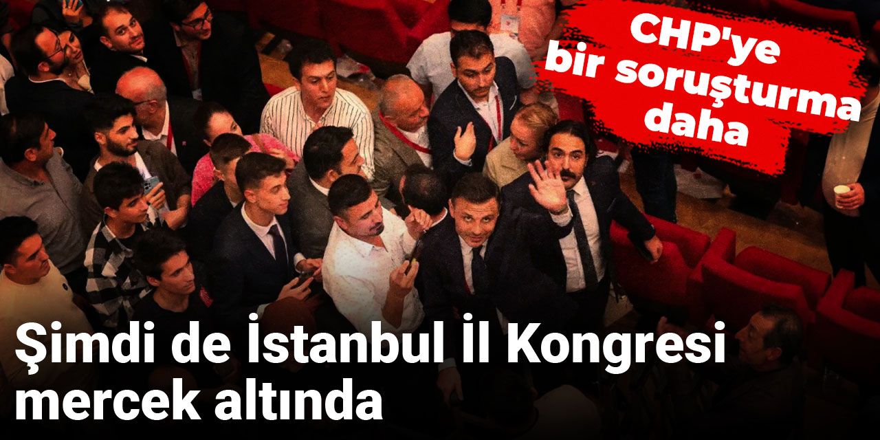 CHP'ye bir soruşturma daha: Şimdi de İstanbul İl Kongresi mercek altında