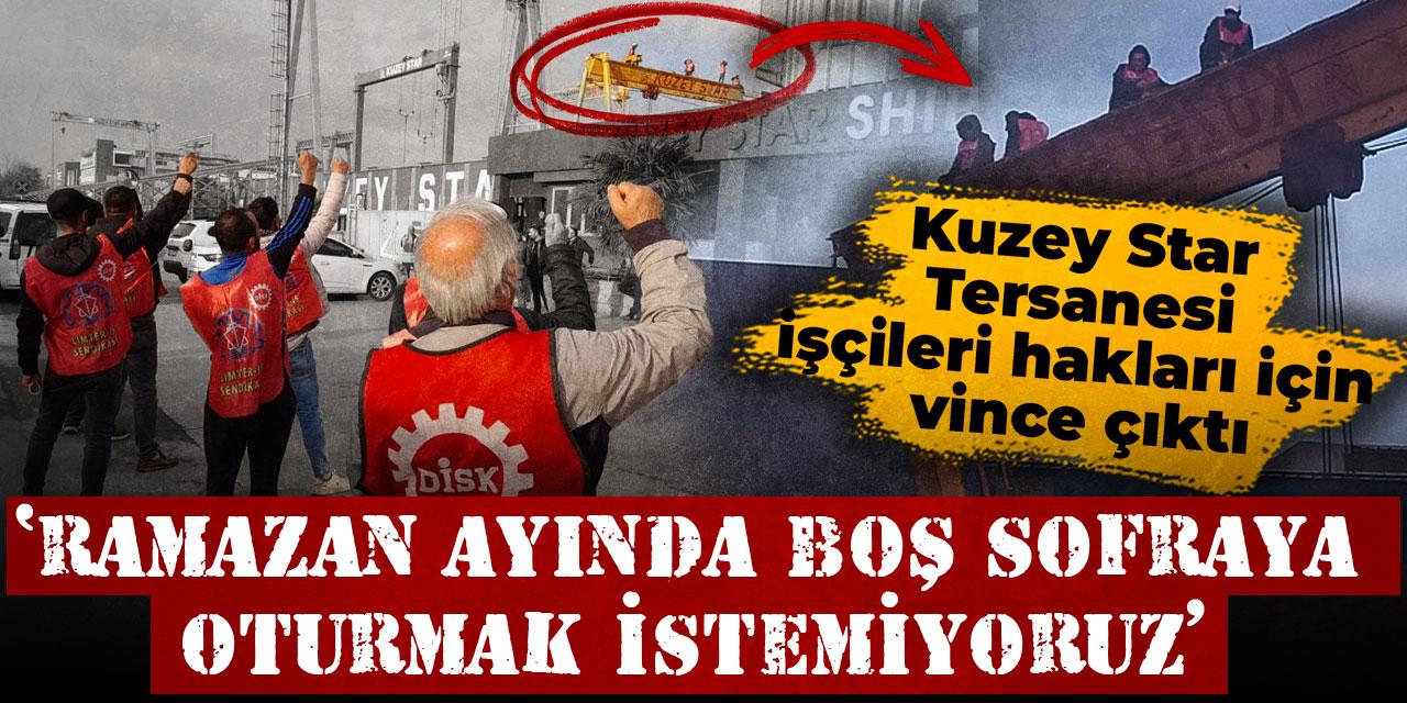 Kuzey Star Tersanesi işçileri hakları için vince çıktı: Ramazan ayında boş sofraya oturmak istemiyoruz