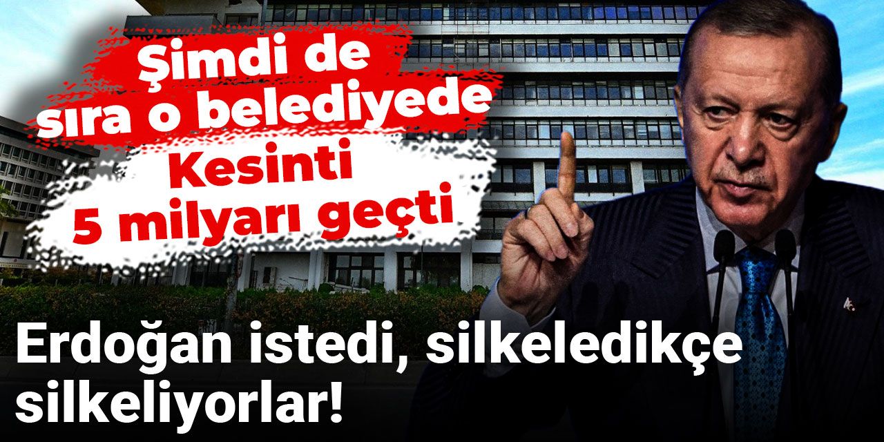 Şimdi de sıra o belediyede: Kesinti 5 milyarı geçti! Erdoğan istedi, silkeledikçe silkeliyorlar