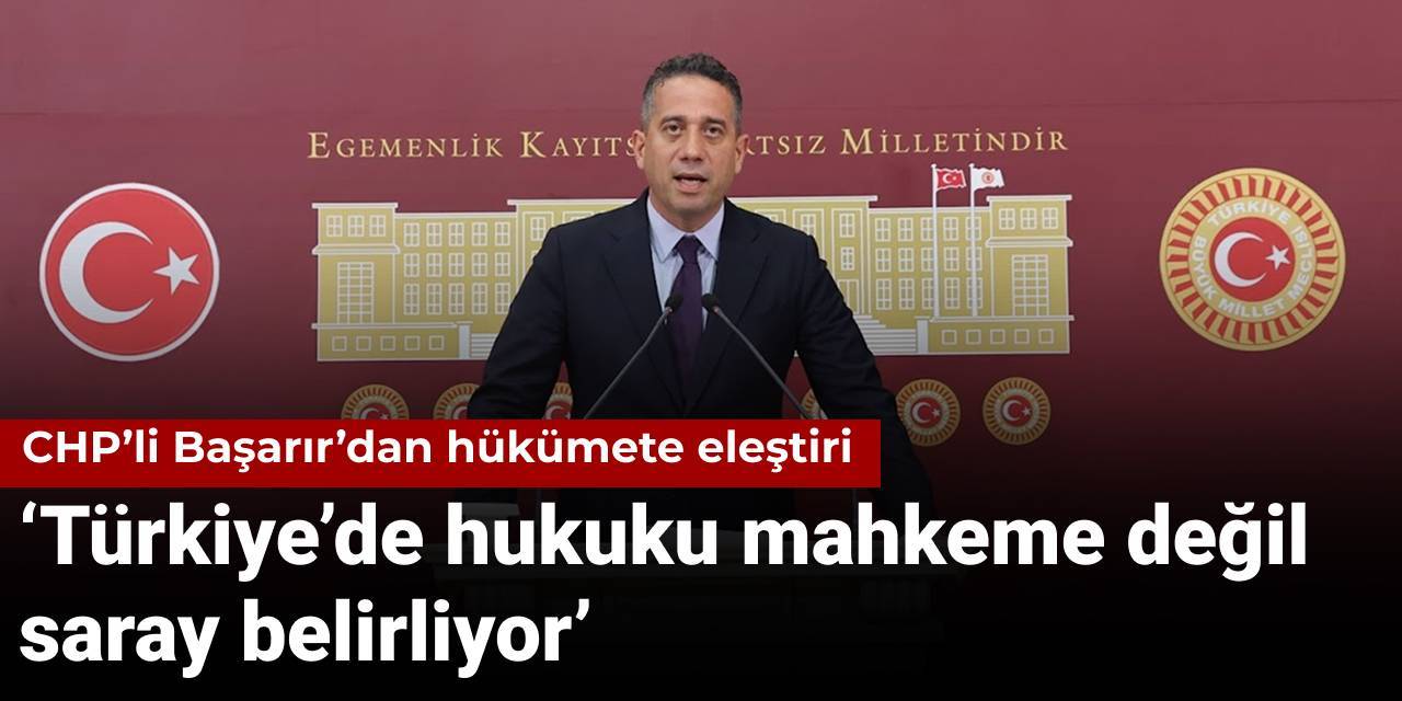 CHP’li Başarır’dan hükümete eleştiri: Türkiye’de hukuku mahkeme değil saray belirliyor