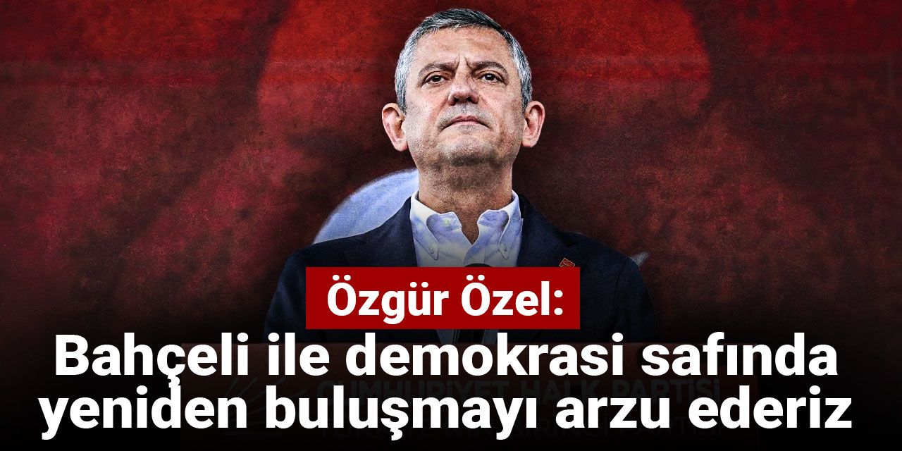 Özgür Özel: Bahçeli ile demokrasi safında yeniden buluşmayı arzu ederiz