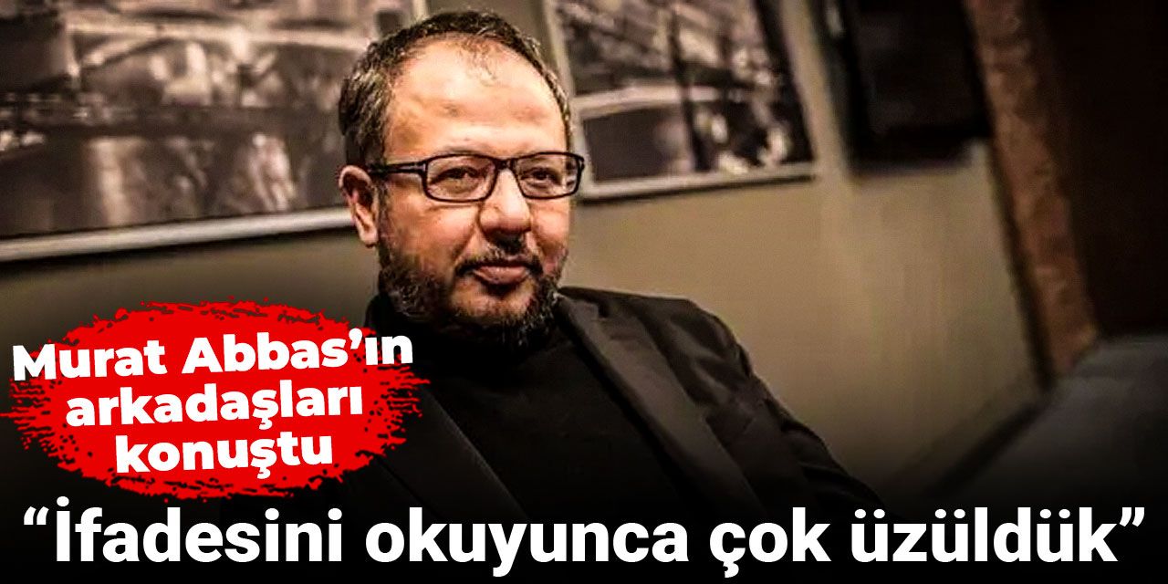 Murat Abbas’ın arkadaşları konuştu: İfadesini okuyunca çok üzüldük