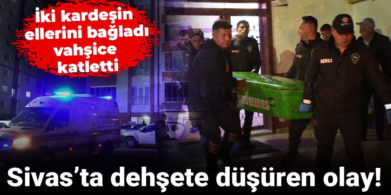 Sivas’ta dehşete düşüren olay! İki kardeşin ellerini bağladı, vahşice katletti