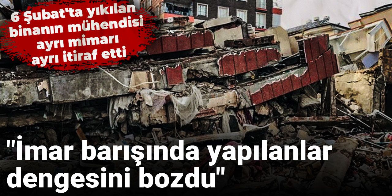 6 Şubat'ta yıkılan binanın mühendisi ayrı mimarı ayrı itiraf etti: "İmar barışında yapılanlar dengesini bozdu"