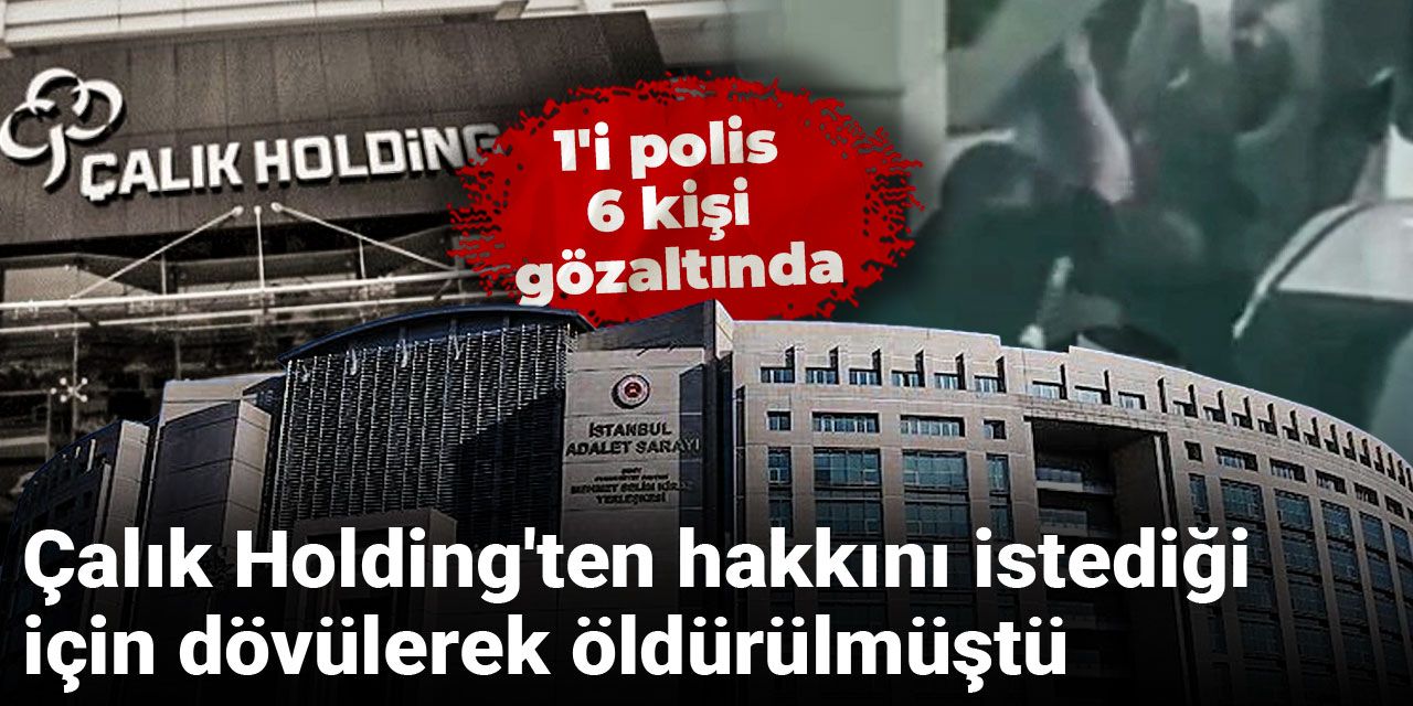 Çalık Holding'ten hakkını istediği için dövülerek öldürülmüştü: 1'i polis 6 kişi gözaltında