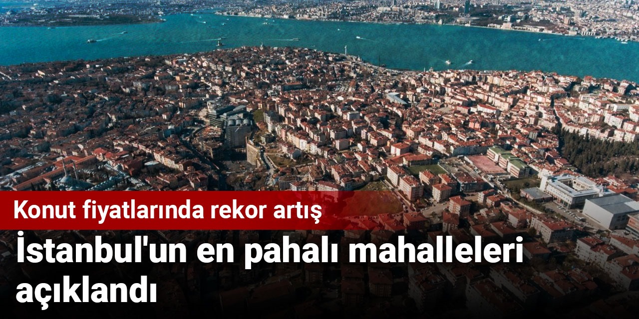 Konut fiyatlarında rekor artış: İstanbul'un en pahalı mahalleleri açıklandı