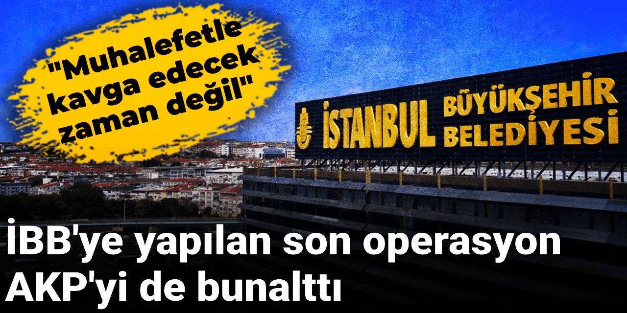 İBB'ye yapılan son operasyon AKP'yi de bunalttı: Muhalefetle kavga edecek zaman değil
