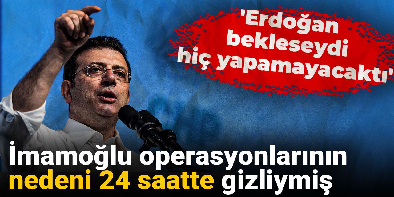 İmamoğlu operasyonlarının nedeni 24 saatte gizliymiş: 'Erdoğan bekleseydi hiç yapamayacaktı'
