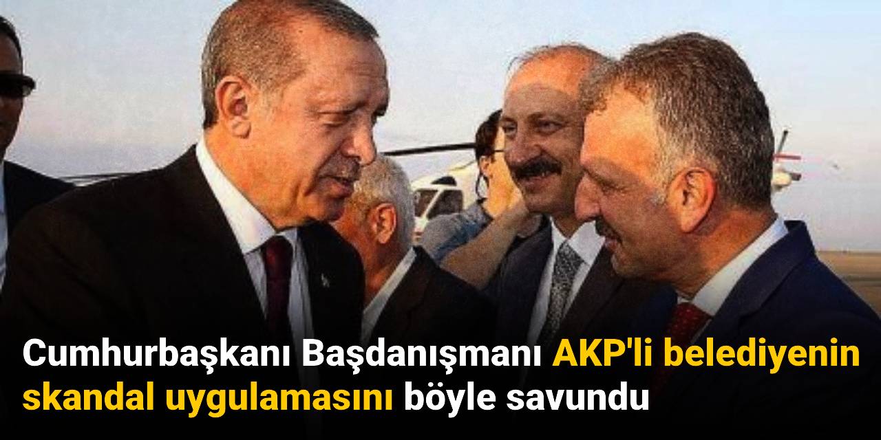 Cumhurbaşkanı Başdanışmanı AKP'li belediyenin skandal uygulamasını böyle savundu