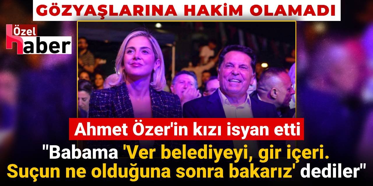 Ahmet Özer'in kızı isyan etti: Babama 'Ver belediyeyi, gir içeri! Suçun ne olduğuna sonra bakarız' dediler