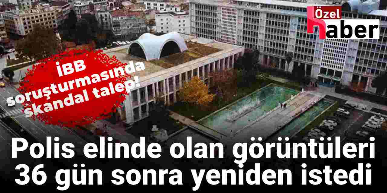 İBB soruşturmasında skandal talep! Polis zaten elinde olan görüntüleri 36 gün sonra yeniden istedi
