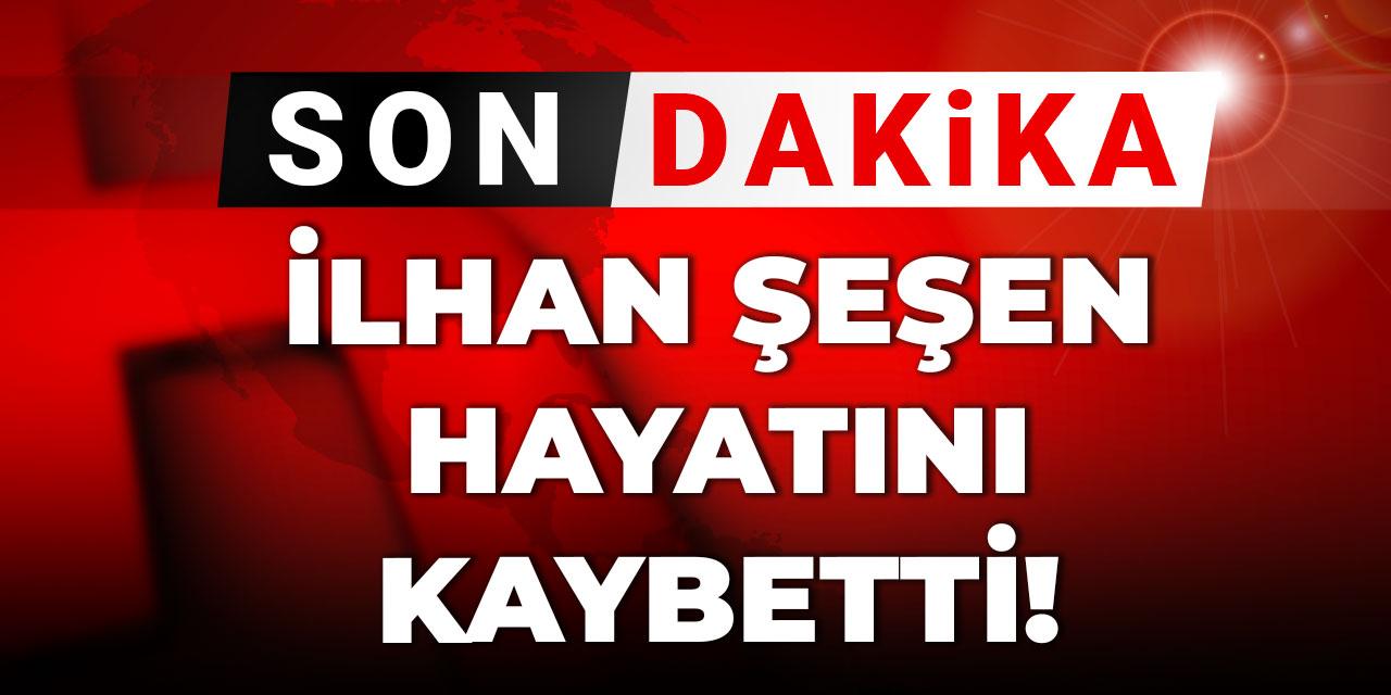 Son dakika | İlhan Şeşen hayatını kaybetti