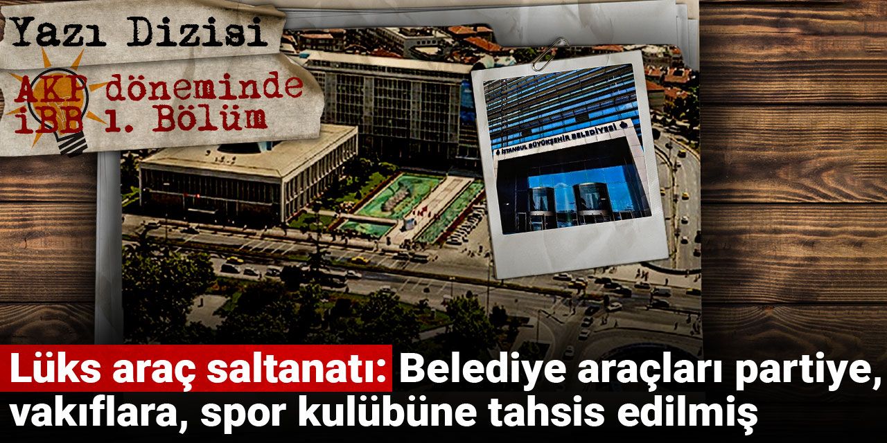 AKP döneminde İBB | Lüks araç saltanatı: Belediye araçları partiye, vakıflara, spor kulübüne tahsis edilmiş
