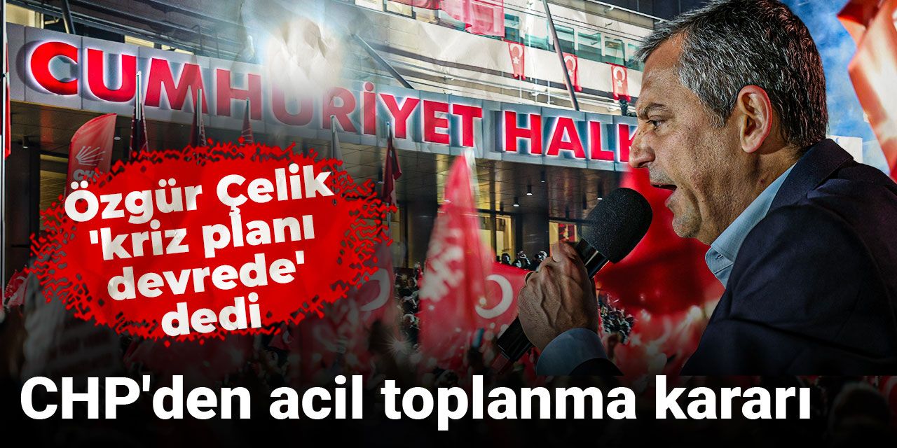 Özgür Çelik 'kriz planı devrede' dedi: CHP'den acil toplanma kararı