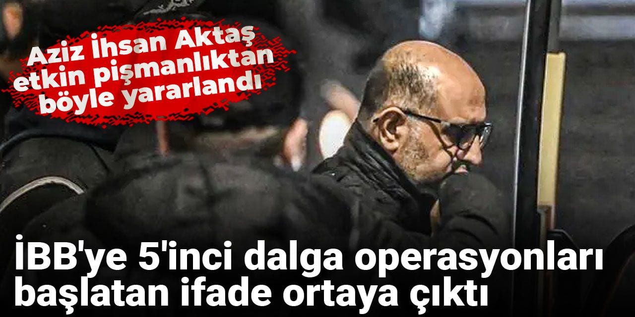 İBB'ye 5'inci dalga operasyonları başlatan ifade ortaya çıktı: Aziz İhsan Aktaş etkin pişmanlıktan böyle yararlandı