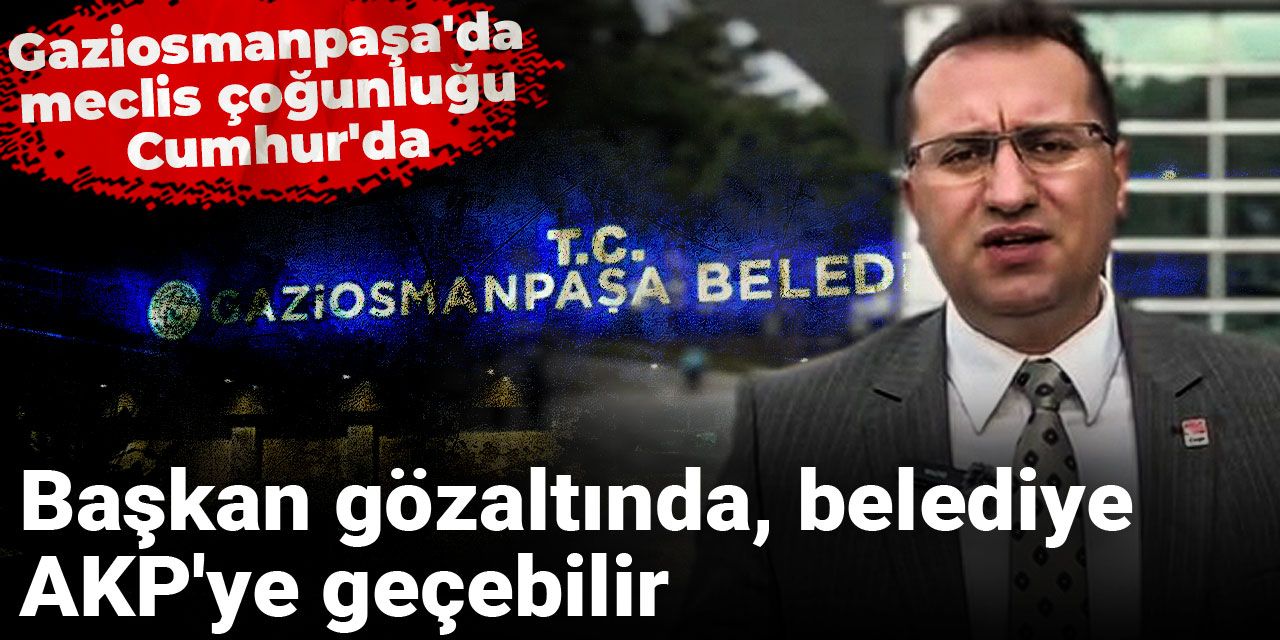 Başkan gözaltında, belediye AKP'ye geçebilir: Gaziosmanpaşa'da meclis çoğunluğu Cumhur'da