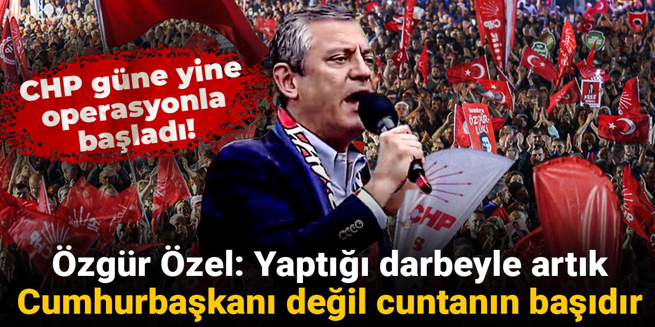 CHP güne yine operasyonla başladı! Özgür Özel: Yaptığı darbeyle artık Cumhurbaşkanı değil cuntanın başıdır