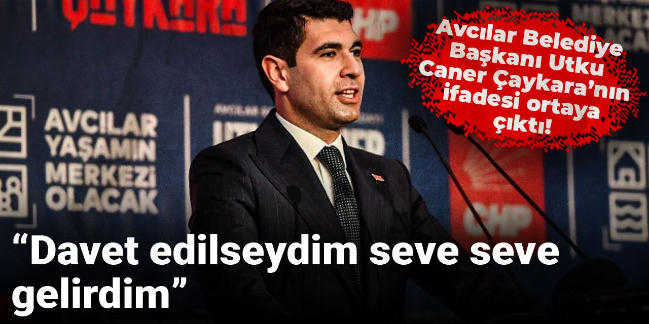 Avcılar Belediye Başkanı Utku Caner Çaykara’nın ifadesi ortaya çıktı: Davet edilseydim seve seve gelirdim