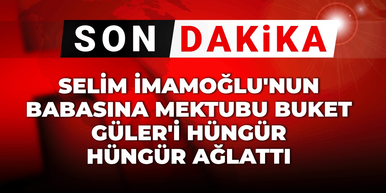 Son Dakika | Selim İmamoğlu'nun babasına mektubu Buket Güler'i hüngür hüngür ağlattı
