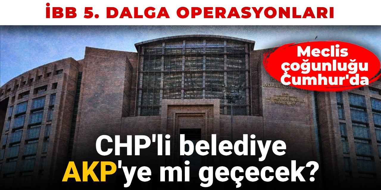 İBB 5. dalga operasyonu: CHP'li belediye AKP'ye mi geçecek?