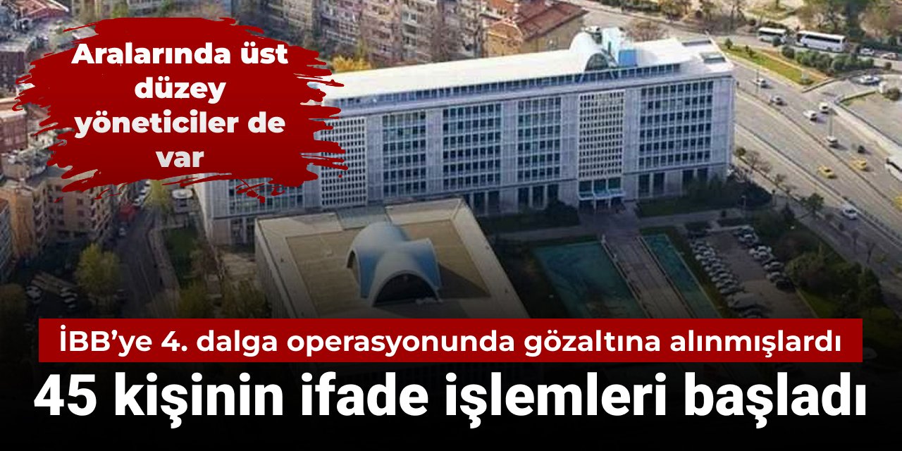 İBB'ye yönelik 4. dalga operasyonunda gözaltına alınmışlardı: 45 kişinin ifade işlemlerine başlandı