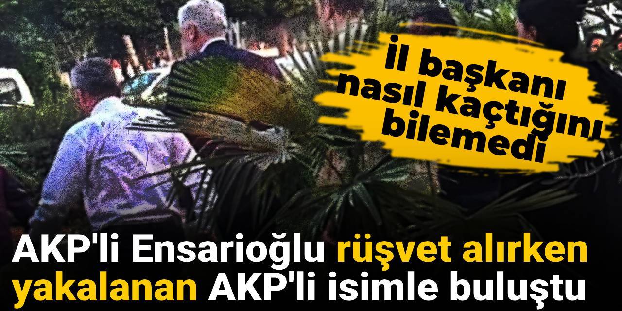 AKP'li Ensarioğlu rüşvet alırken yakalanan AKP'li isimle buluştu: İl başkanı nasıl kaçtığını bilemedi