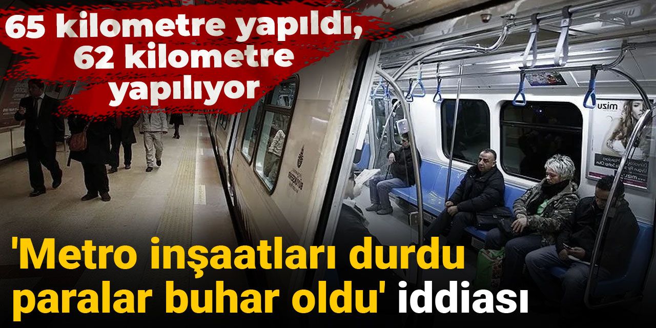 'Metro inşaatları durdu, paralar buhar oldu' iddiası: 65 kilometre yapıldı, 62 kilometre yapılıyor