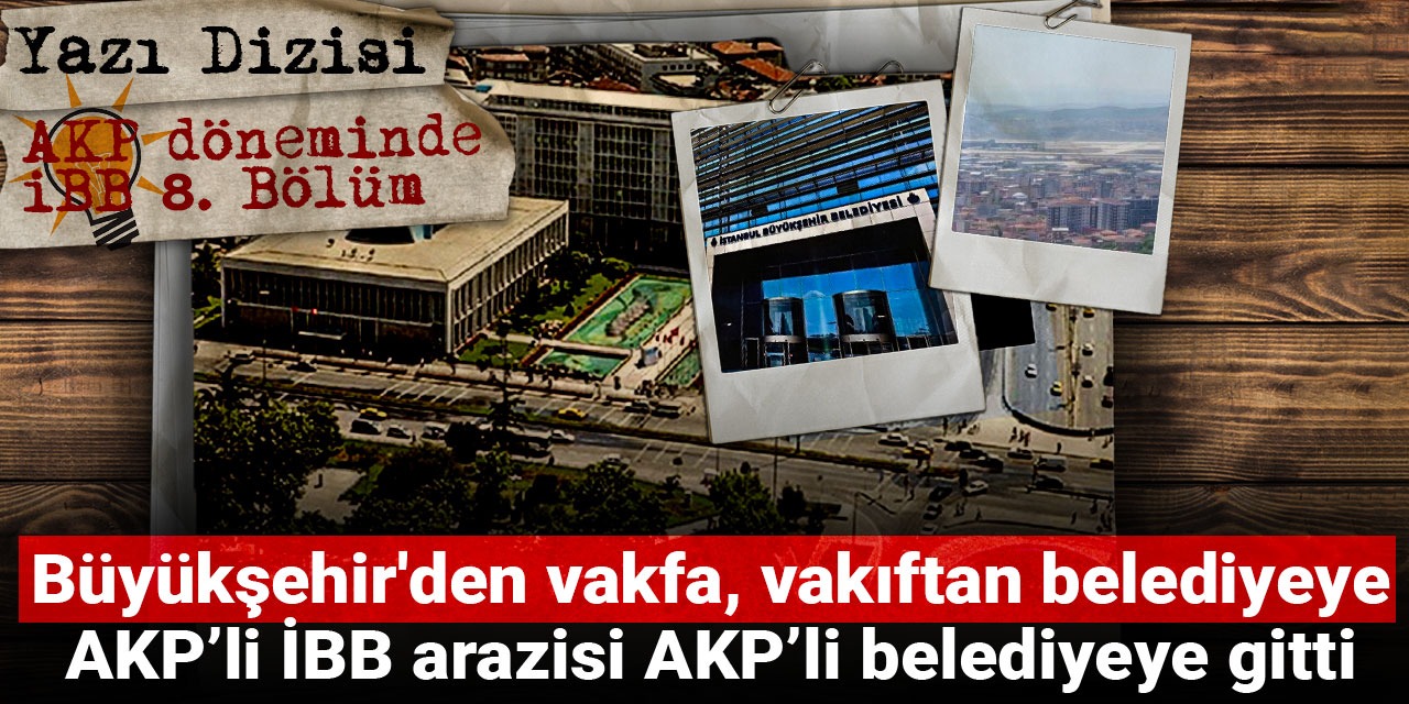 AKP döneminde İBB: Büyükşehir'den vakfa, vakıftan belediyeye! AKP’li İBB arazisi AKP’li belediyeye gitti