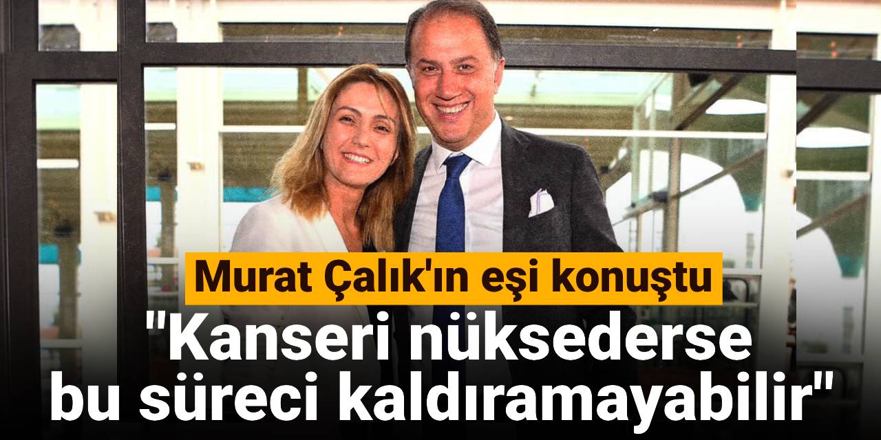 Murat Çalık'ın eşi konuştu: Kanseri nüksederse bu süreci kaldıramayabilir