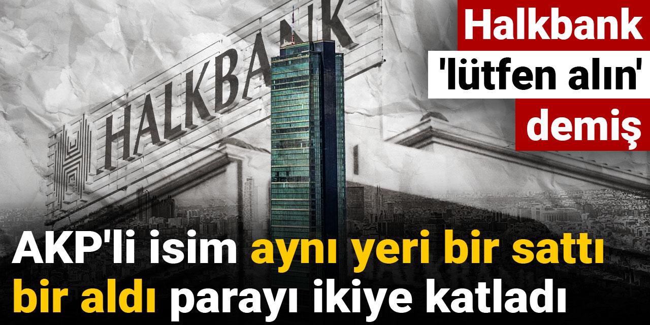 AKP'li isim aynı yeri bir sattı bir aldı parayı ikiye katladı: Halkbank 'lütfen alın' demiş