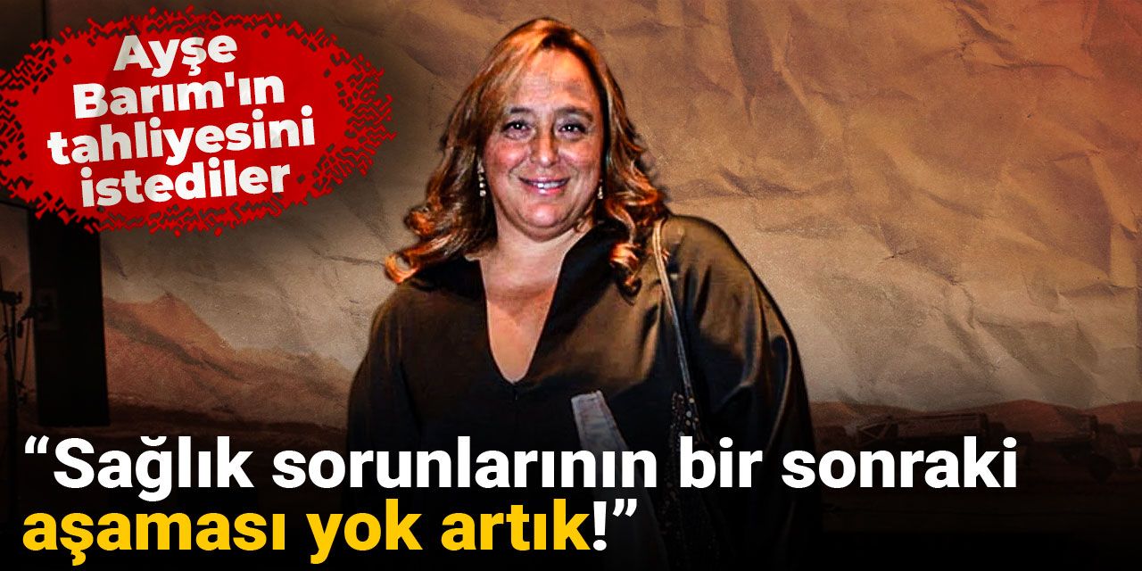 Ayşe Barım'ın tahliyesini istediler: Sağlık sorunlarının bir sonraki aşaması yok artık!