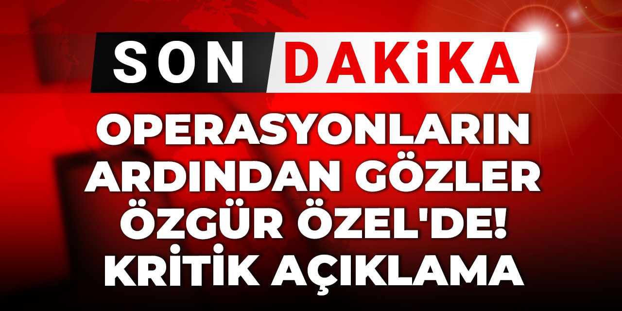 Son Dakika | Operasyonlardan sonra gözler ondaydı! CHP Lideri Özgür Özel'den kritik açıklama