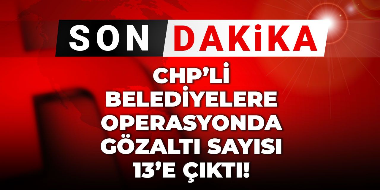 Son dakika | CHP'li belediyelere operasyonda gözaltı sayısı 13'e çıktı