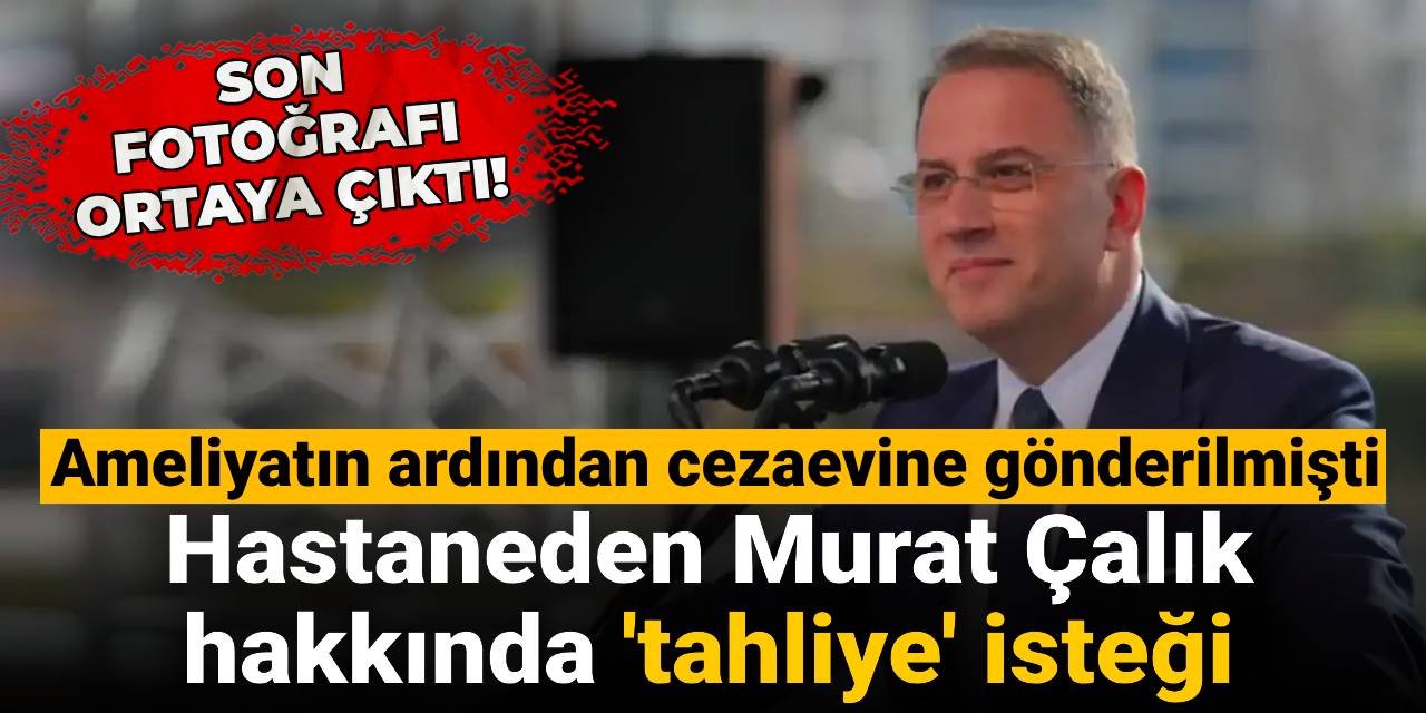 Riskli operasyonun ardından cezaevine gönderilmişti: Hastaneden Murat Çalık hakkında 'tahliye' isteği